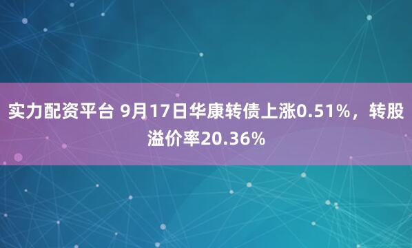 实力配资平台 9月17日华康转债上涨0.51%，转股溢价率20.36%