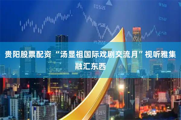 贵阳股票配资 “汤显祖国际戏剧交流月”视听雅集融汇东西