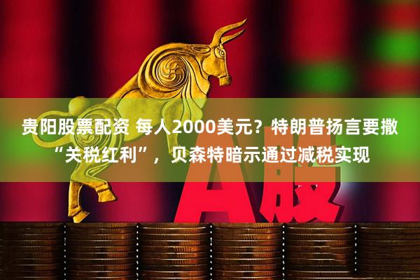 贵阳股票配资 每人2000美元？特朗普扬言要撒“关税红利”，贝森特暗示通过减税实现