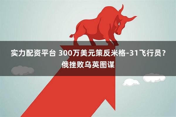 实力配资平台 300万美元策反米格-31飞行员？俄挫败乌英图谋