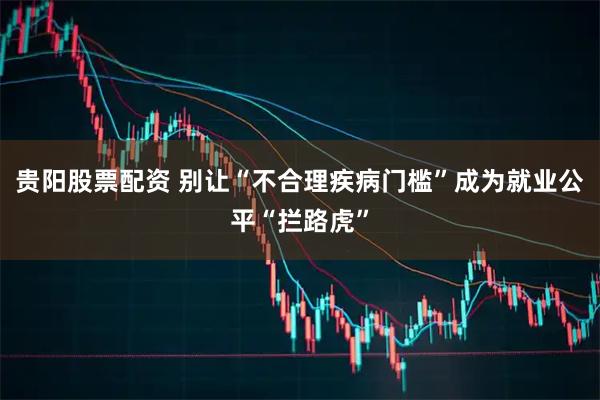 贵阳股票配资 别让“不合理疾病门槛”成为就业公平“拦路虎”