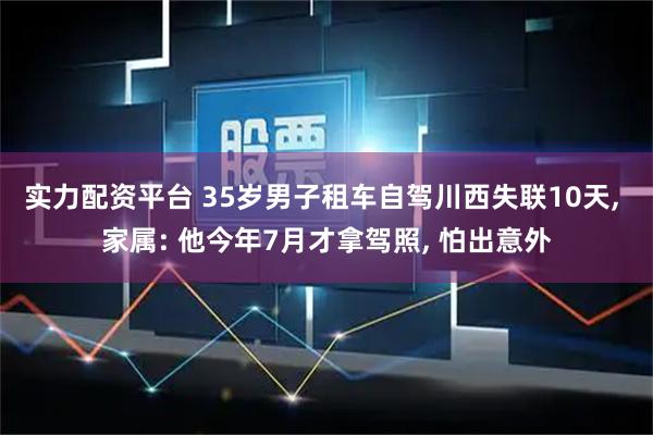 实力配资平台 35岁男子租车自驾川西失联10天, 家属: 他今年7月才拿驾照, 怕出意外