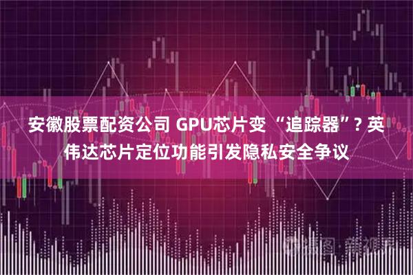 安徽股票配资公司 GPU芯片变 “追踪器”? 英伟达芯片定位功能引发隐私安全争议