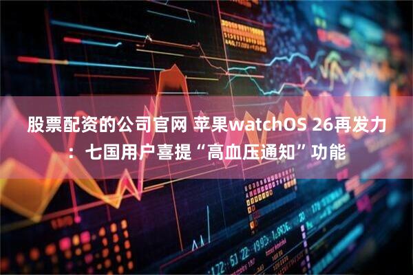股票配资的公司官网 苹果watchOS 26再发力：七国用户喜提“高血压通知”功能