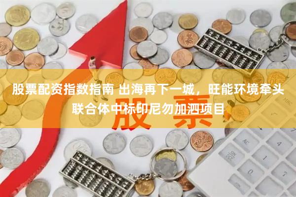 股票配资指数指南 出海再下一城，旺能环境牵头联合体中标印尼勿加泗项目