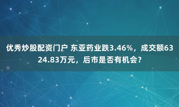 优秀炒股配资门户 东亚药业跌3.46%，成交额6324.83万元，后市是否有机会？