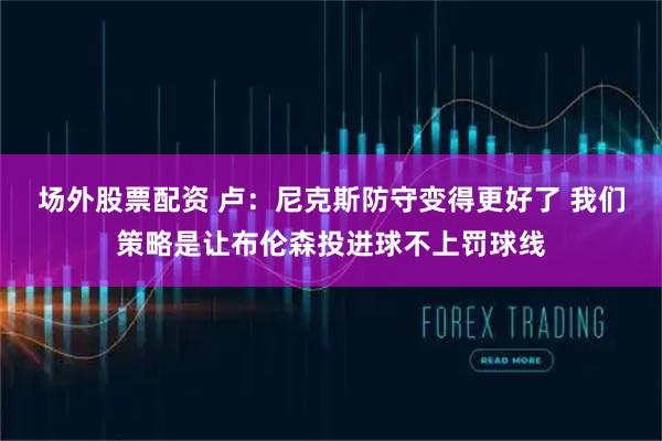 场外股票配资 卢：尼克斯防守变得更好了 我们策略是让布伦森投进球不上罚球线