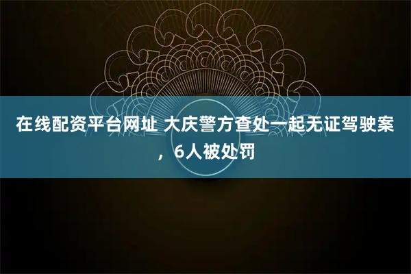 在线配资平台网址 大庆警方查处一起无证驾驶案，6人被处罚