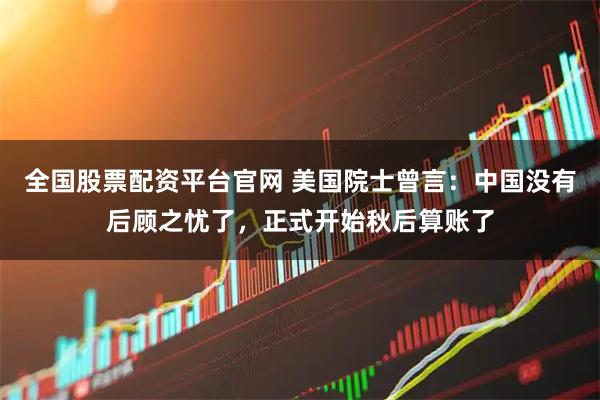 全国股票配资平台官网 美国院士曾言：中国没有后顾之忧了，正式开始秋后算账了