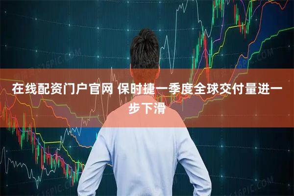 在线配资门户官网 保时捷一季度全球交付量进一步下滑
