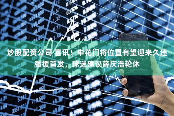 炒股配资公司 喜讯！申花门将位置有望迎来久违强援首发，球迷建议薛庆浩轮休
