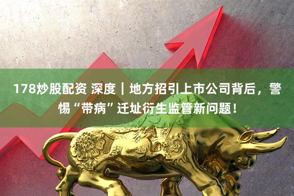 178炒股配资 深度｜地方招引上市公司背后，警惕“带病”迁址衍生监管新问题！