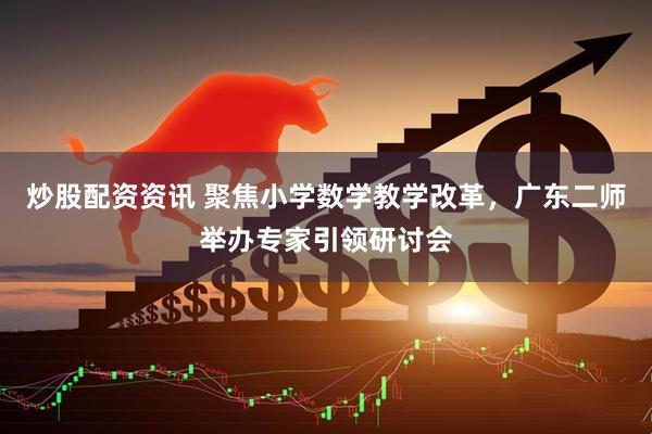 炒股配资资讯 聚焦小学数学教学改革，广东二师举办专家引领研讨会