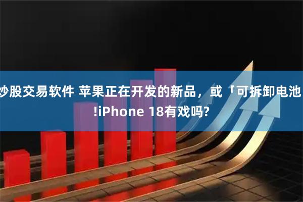 炒股交易软件 苹果正在开发的新品，或「可拆卸电池」!iPhone 18有戏吗?