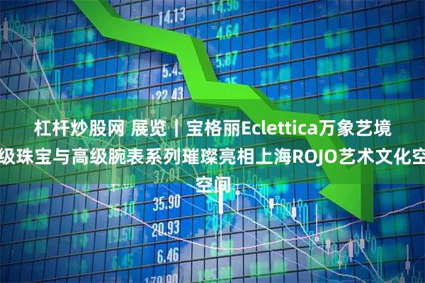 杠杆炒股网 展览｜宝格丽Eclettica万象艺境高级珠宝与高级腕表系列璀璨亮相上海ROJO艺术文化空间